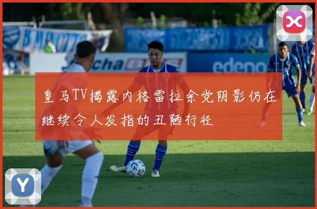 皇马TV揭露内格雷拉余党阴影仍在继续令人发指的丑陋行径