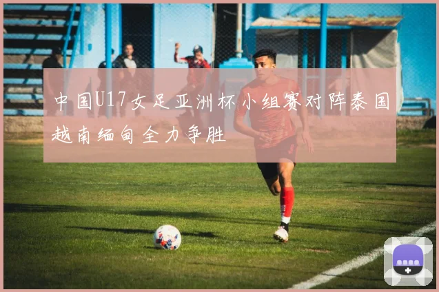 中国U17女足亚洲杯小组赛对阵泰国越南缅甸全力争胜