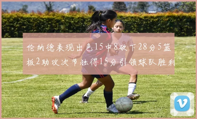 伦纳德表现出色15中8砍下28分5篮板2助攻次节独得15分引领球队胜利