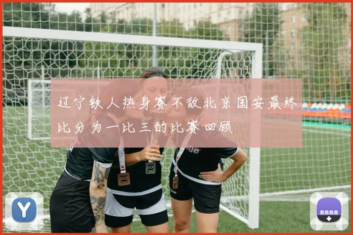 辽宁铁人热身赛不敌北京国安最终比分为一比三的比赛回顾