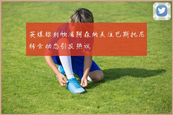 英媒称利物浦阿森纳关注巴斯托尼转会动态引发热议