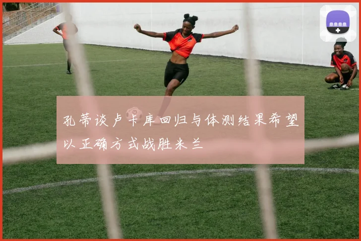 孔蒂谈卢卡库回归与体测结果希望以正确方式战胜米兰