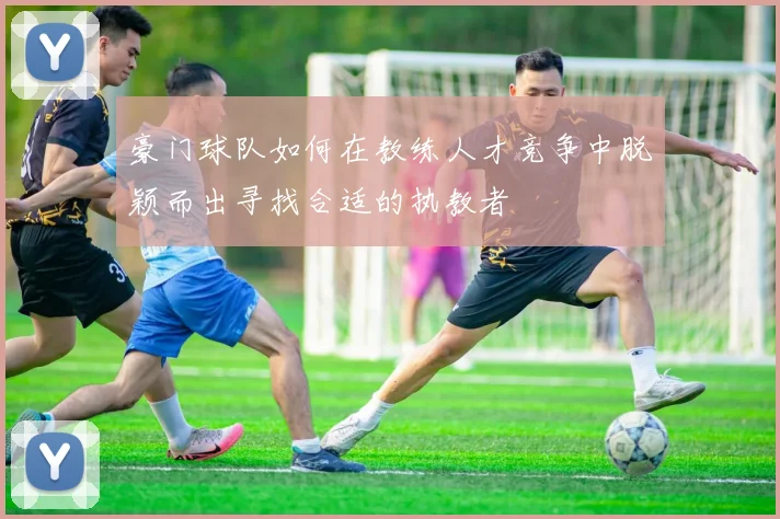豪门球队如何在教练人才竞争中脱颖而出寻找合适的执教者