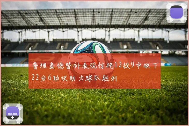 普理查德替补表现惊艳12投9中砍下22分6助攻助力球队胜利
