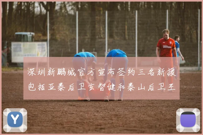 深圳新鹏城官方宣布签约三名新援包括亚泰后卫玄智健和泰山后卫王昱衡