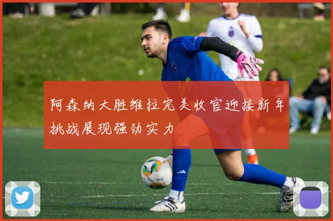 阿森纳大胜维拉完美收官迎接新年挑战展现强劲实力