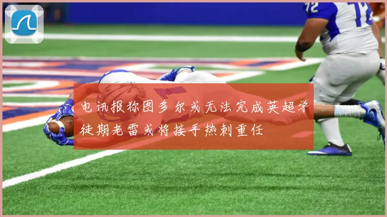 电讯报称图多尔或无法完成英超学徒期老雷或将接手热刺重任