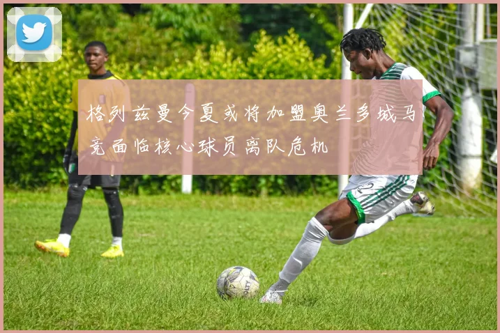 格列兹曼今夏或将加盟奥兰多城马竞面临核心球员离队危机