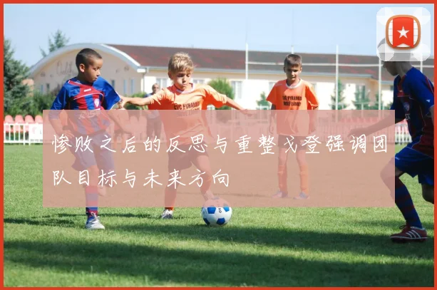 惨败之后的反思与重整戈登强调团队目标与未来方向
