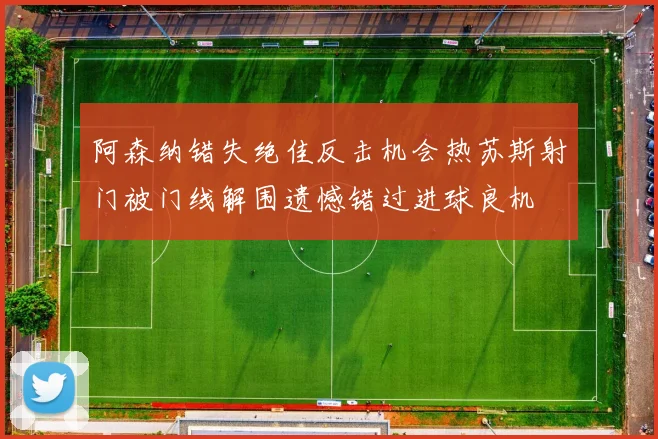 阿森纳错失绝佳反击机会热苏斯射门被门线解围遗憾错过进球良机