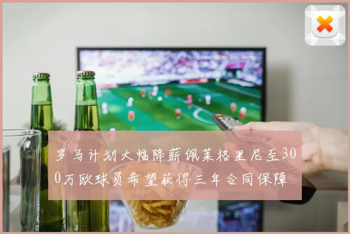 罗马计划大幅降薪佩莱格里尼至300万欧球员希望获得三年合同保障