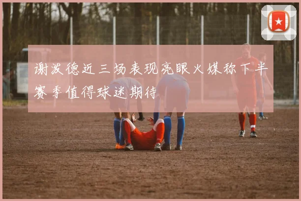 谢泼德近三场表现亮眼火媒称下半赛季值得球迷期待