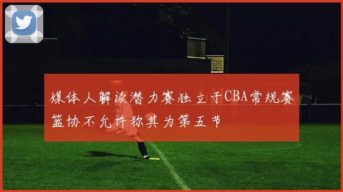 媒体人解读潜力赛独立于CBA常规赛篮协不允许称其为第五节