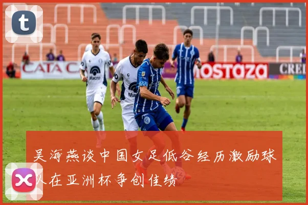 吴海燕谈中国女足低谷经历激励球队在亚洲杯争创佳绩