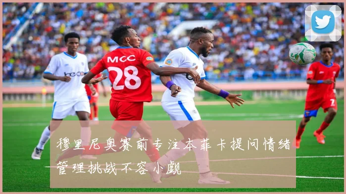 穆里尼奥赛前专注本菲卡提问情绪管理挑战不容小觑