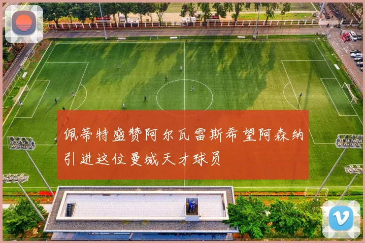 佩蒂特盛赞阿尔瓦雷斯希望阿森纳引进这位曼城天才球员