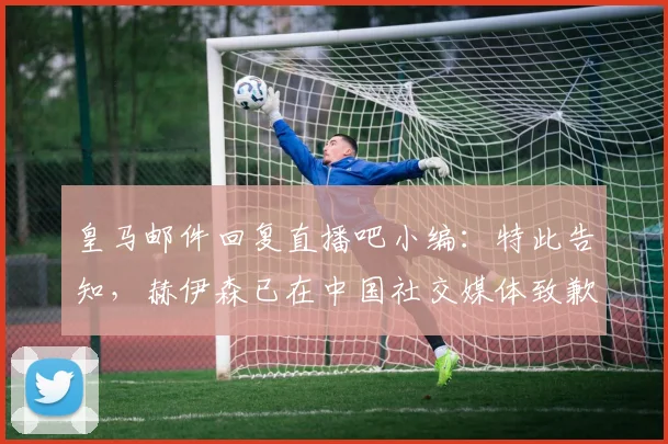 皇马邮件回复直播吧小编：特此告知，赫伊森已在中国社交媒体致歉