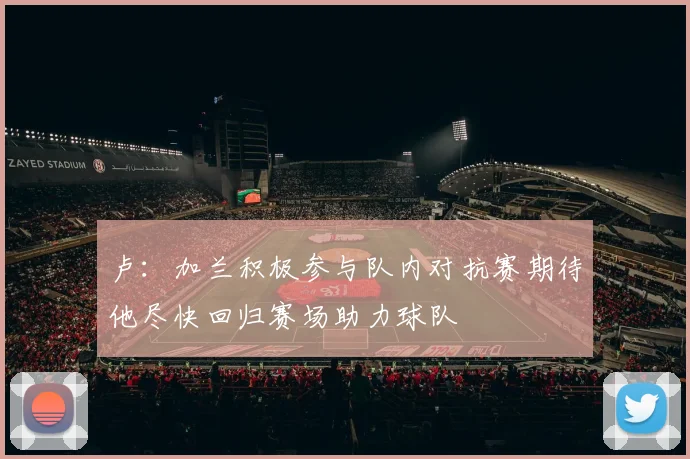 卢：加兰积极参与队内对抗赛期待他尽快回归赛场助力球队