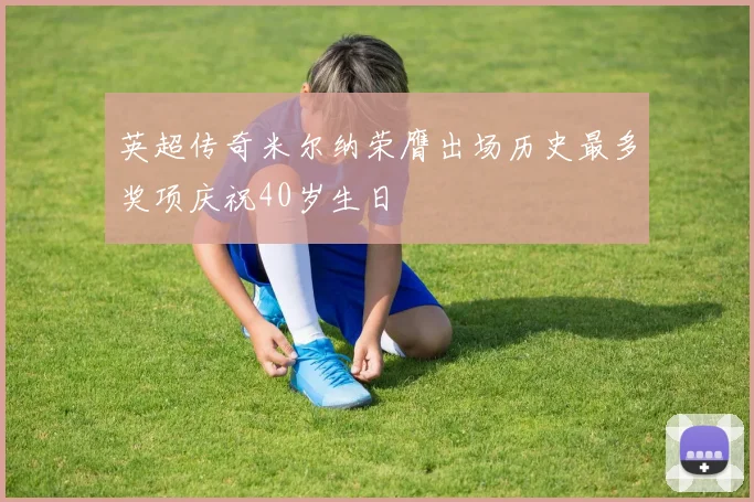 英超传奇米尔纳荣膺出场历史最多奖项庆祝40岁生日