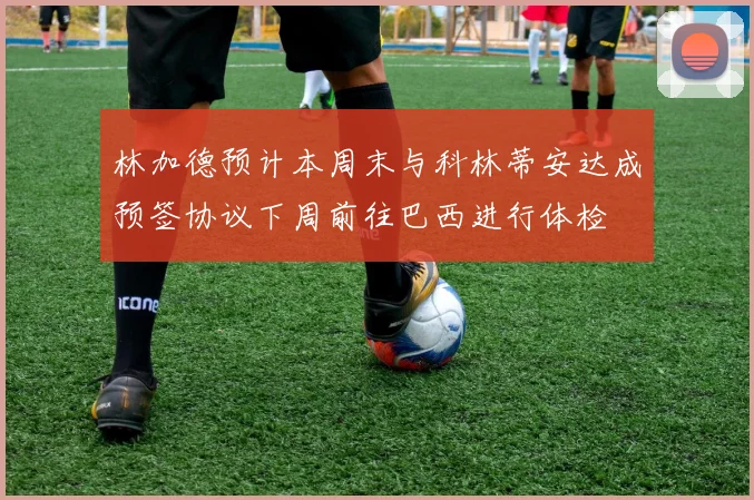 林加德预计本周末与科林蒂安达成预签协议下周前往巴西进行体检