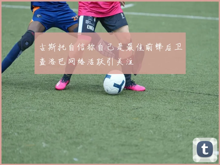 古斯托自信称自己是最佳前锋后卫查洛巴网络活跃引关注