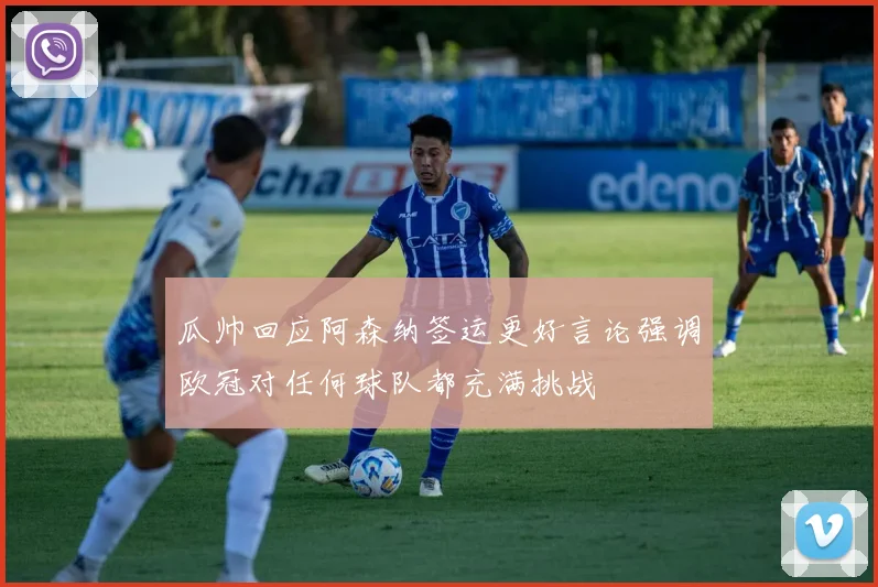 瓜帅回应阿森纳签运更好言论强调欧冠对任何球队都充满挑战