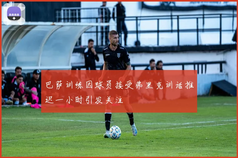 巴萨训练因球员接受弗里克训话推迟一小时引发关注