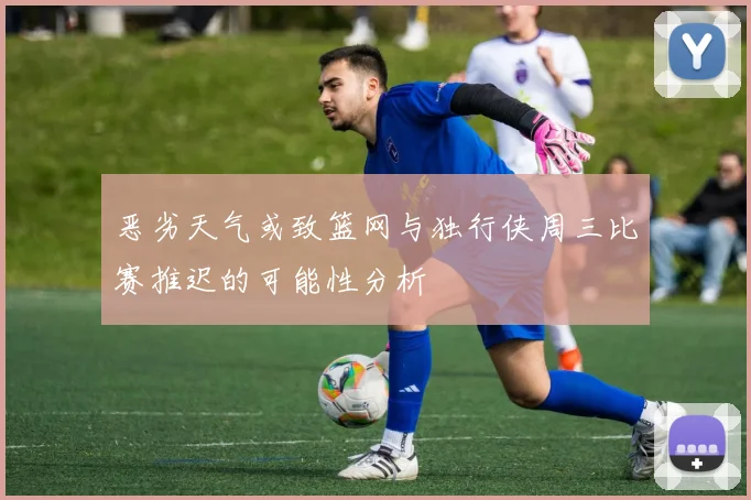 恶劣天气或致篮网与独行侠周三比赛推迟的可能性分析