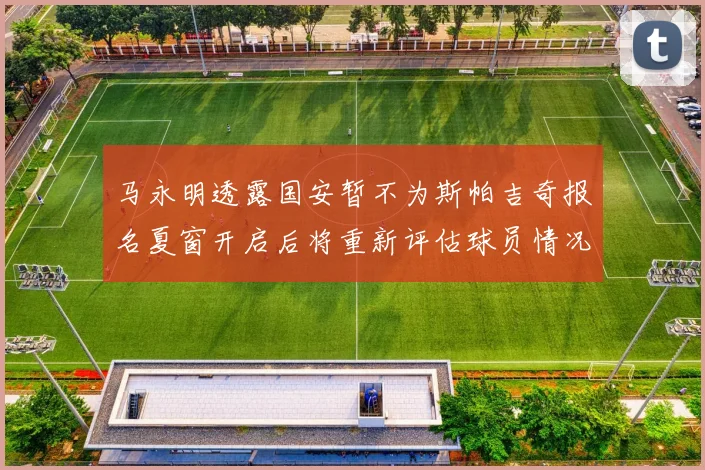 马永明透露国安暂不为斯帕吉奇报名夏窗开启后将重新评估球员情况