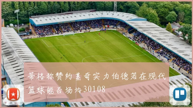 蒂格称赞约基奇实力伯德若在现代篮球能否场均30108